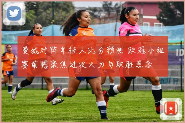 曼城对阵年轻人比分预测 欧冠小组赛前瞻聚焦进攻火力与取胜悬念