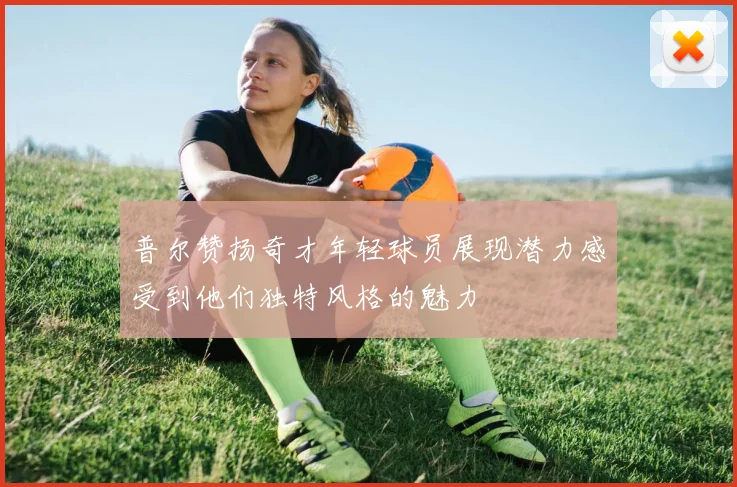 普尔赞扬奇才年轻球员展现潜力感受到他们独特风格的魅力