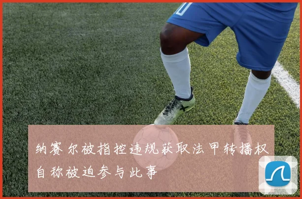 纳赛尔被指控违规获取法甲转播权自称被迫参与此事