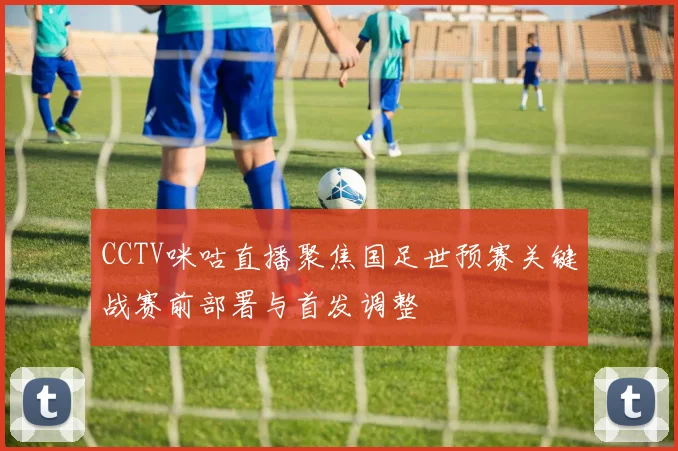 CCTV咪咕直播聚焦国足世预赛关键战赛前部署与首发调整