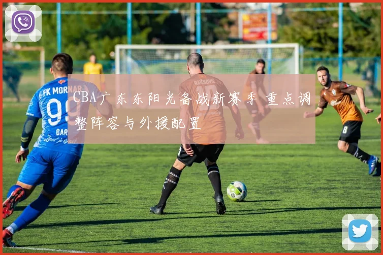 CBA广东东阳光备战新赛季 重点调整阵容与外援配置