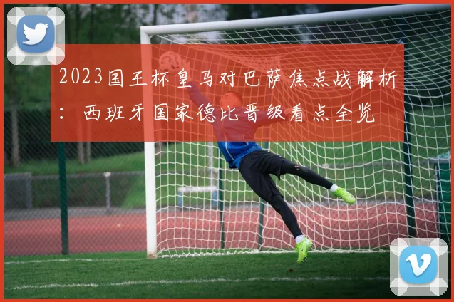 2023国王杯皇马对巴萨焦点战解析：西班牙国家德比晋级看点全览