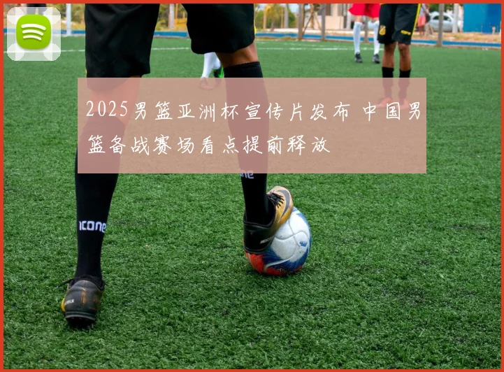 2025男篮亚洲杯宣传片发布 中国男篮备战赛场看点提前释放
