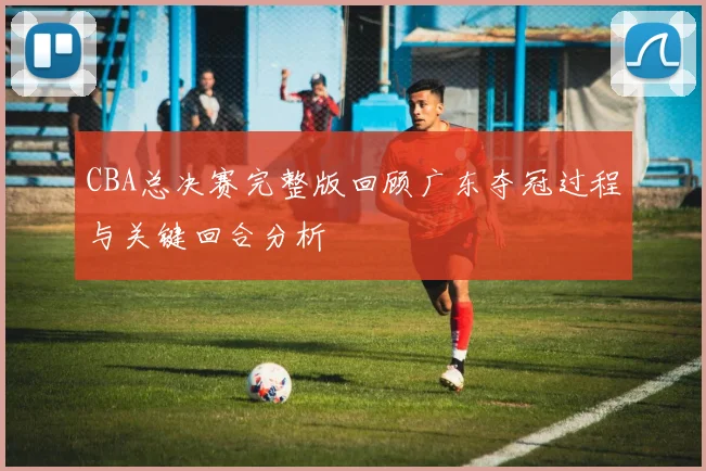 CBA总决赛完整版回顾广东夺冠过程与关键回合分析