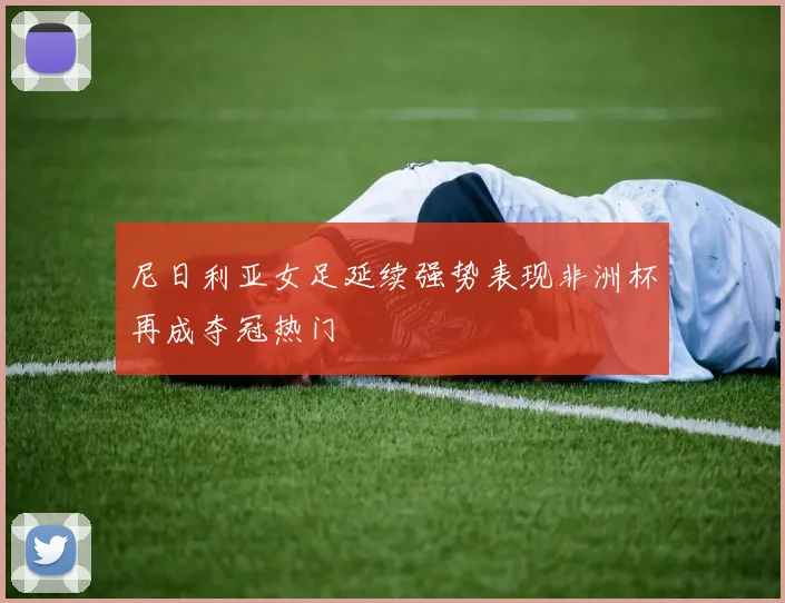 尼日利亚女足延续强势表现非洲杯再成夺冠热门