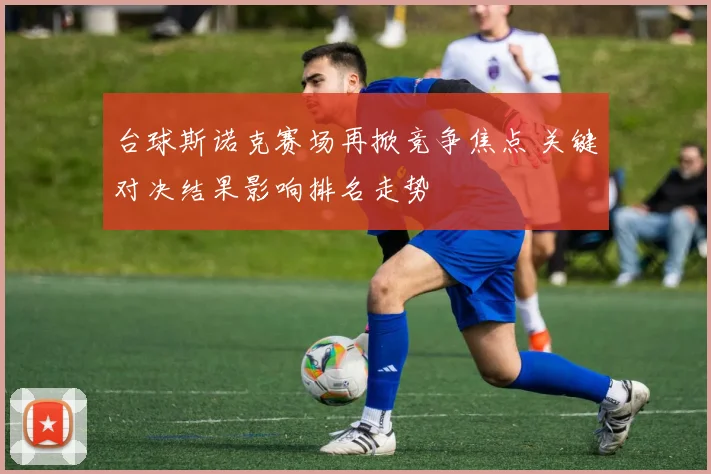 台球斯诺克赛场再掀竞争焦点 关键对决结果影响排名走势