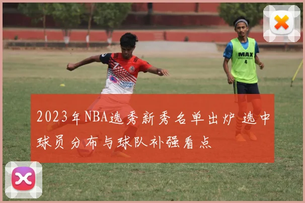 2023年NBA选秀新秀名单出炉 选中球员分布与球队补强看点