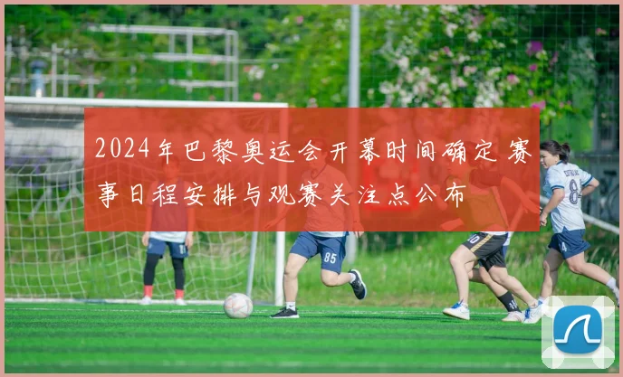 2024年巴黎奥运会开幕时间确定 赛事日程安排与观赛关注点公布