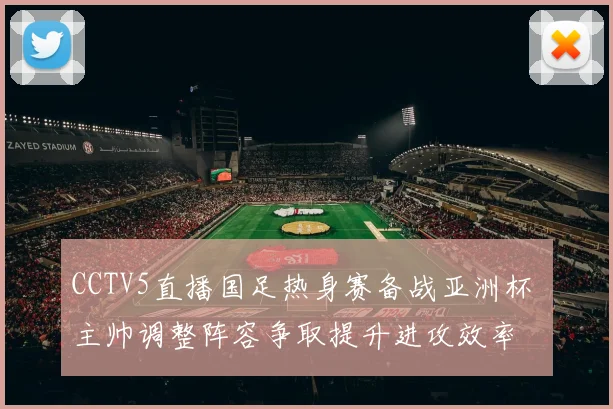 CCTV5直播国足热身赛备战亚洲杯 主帅调整阵容争取提升进攻效率