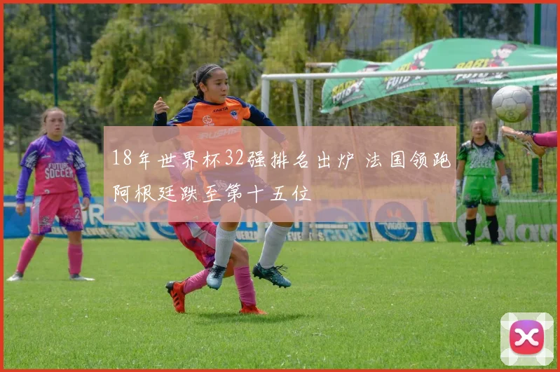 18年世界杯32强排名出炉 法国领跑阿根廷跌至第十五位