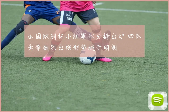 法国欧洲杯小组赛积分榜出炉 四队竞争激烈出线形势趋于明朗