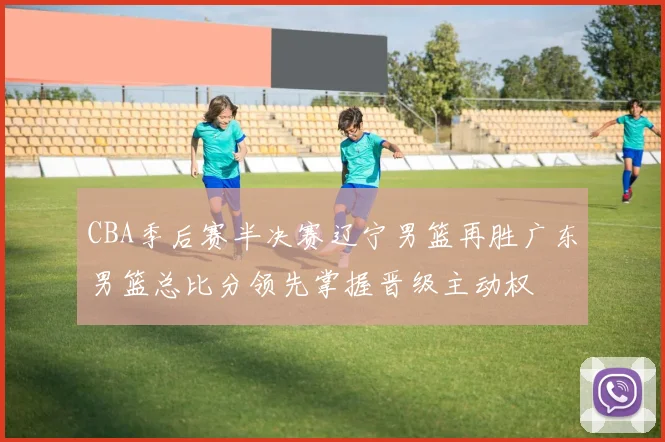 CBA季后赛半决赛辽宁男篮再胜广东男篮总比分领先掌握晋级主动权