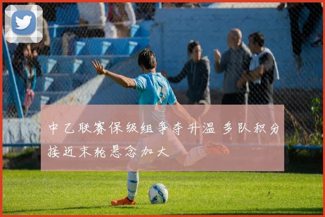 中乙联赛保级组争夺升温 多队积分接近末轮悬念加大