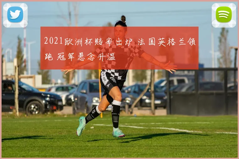 2021欧洲杯赔率出炉 法国英格兰领跑 冠军悬念升温