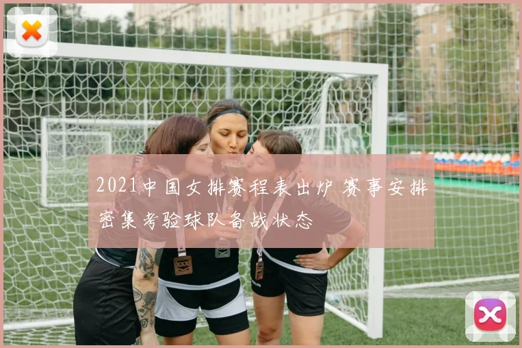 2021中国女排赛程表出炉 赛事安排密集考验球队备战状态