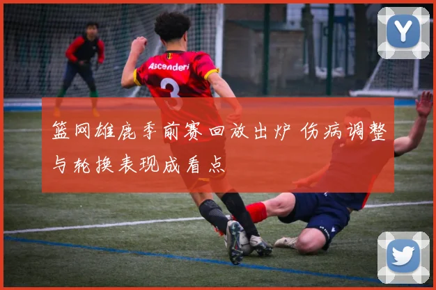 篮网雄鹿季前赛回放出炉 伤病调整与轮换表现成看点