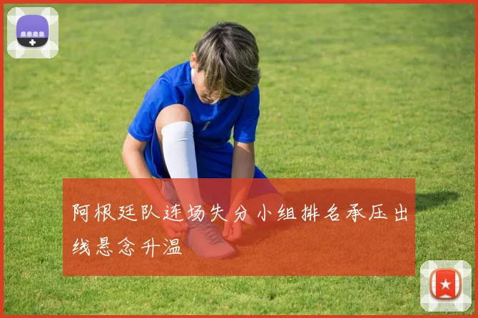 阿根廷队连场失分小组排名承压出线悬念升温
