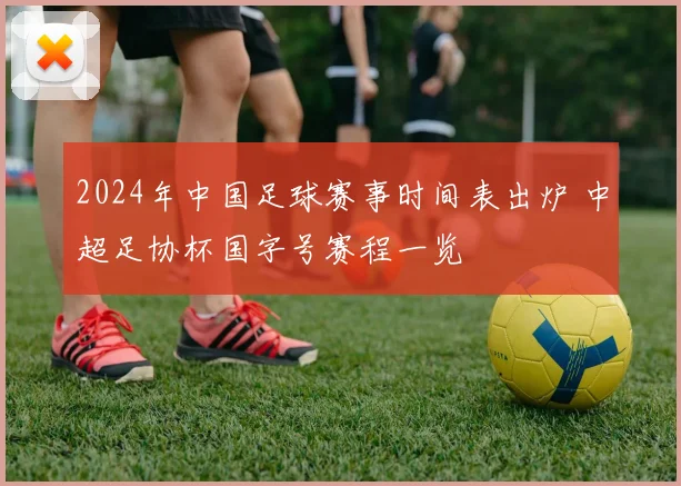 2024年中国足球赛事时间表出炉 中超足协杯国字号赛程一览