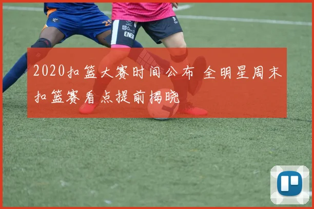 2020扣篮大赛时间公布 全明星周末扣篮赛看点提前揭晓