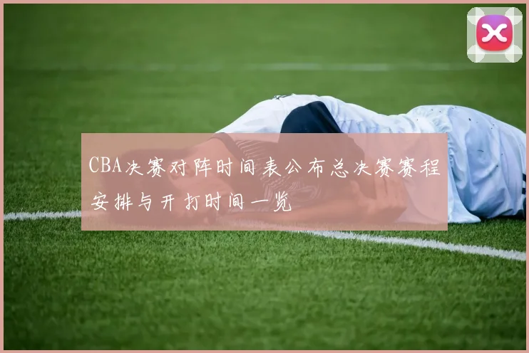 CBA决赛对阵时间表公布总决赛赛程安排与开打时间一览