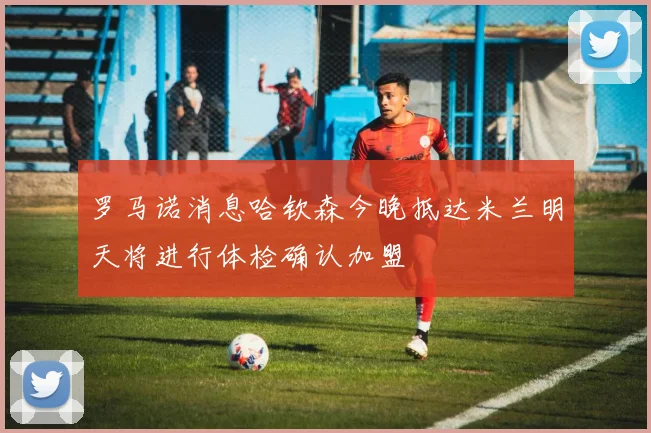 罗马诺消息哈钦森今晚抵达米兰明天将进行体检确认加盟