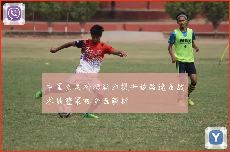 中国女足补招新血提升边路速度战术调整策略全面解析