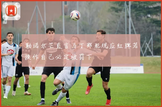 勒诺尔芒直言马丁那犯规应红牌若换作自己必定被罚下