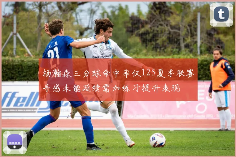 杨瀚森三分球命中率仅125夏季联赛手感未能延续需加练习提升表现