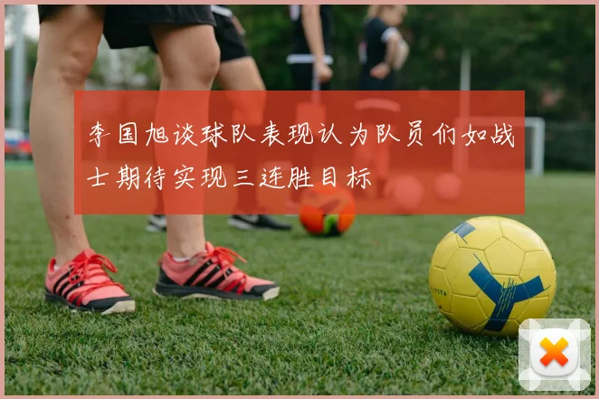 李国旭谈球队表现认为队员们如战士期待实现三连胜目标