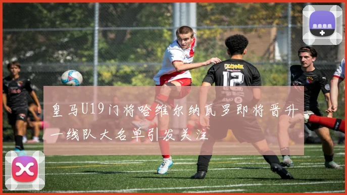 皇马U19门将哈维尔纳瓦罗即将晋升一线队大名单引发关注
