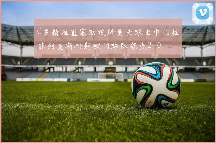 C罗精准直塞助攻科曼头球击中门柱菲利克斯补射破门球队领先2-0