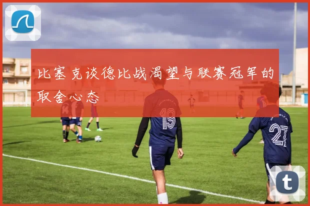 比塞克谈德比战渴望与联赛冠军的取舍心态