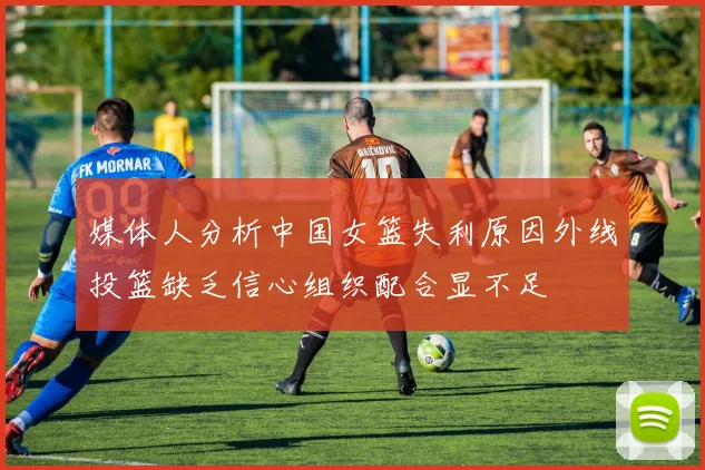 媒体人分析中国女篮失利原因外线投篮缺乏信心组织配合显不足