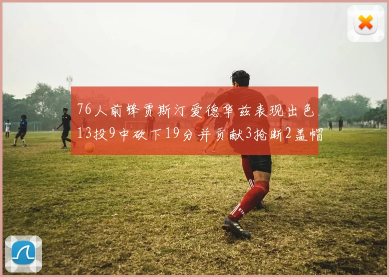 76人前锋贾斯汀爱德华兹表现出色13投9中砍下19分并贡献3抢断2盖帽