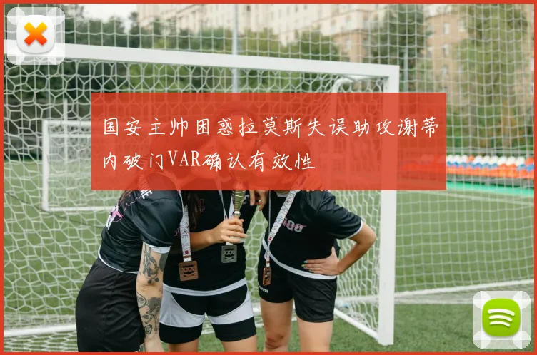 国安主帅困惑拉莫斯失误助攻谢蒂内破门VAR确认有效性