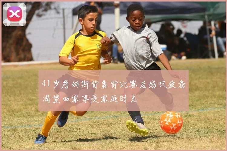 41岁詹姆斯背靠背比赛后感叹疲惫渴望回家享受家庭时光