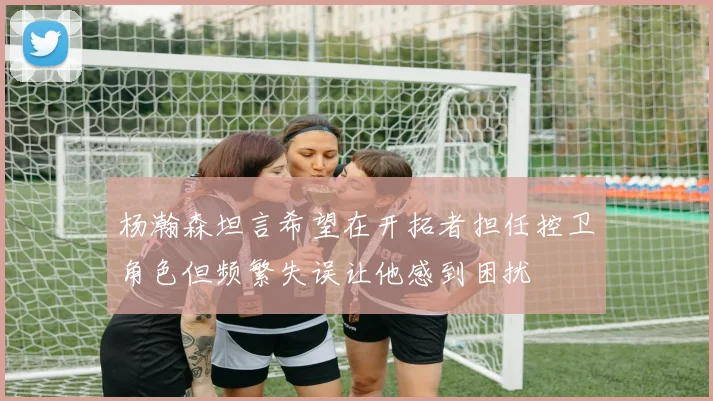 杨瀚森坦言希望在开拓者担任控卫角色但频繁失误让他感到困扰