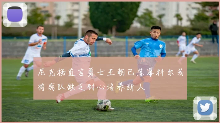 尼克杨直言勇士王朝已落幕科尔或将离队缺乏耐心培养新人