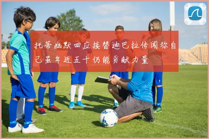 托蒂幽默回应接替迪巴拉传闻称自己虽年近五十仍能贡献力量