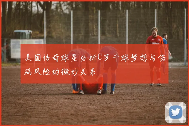 美国传奇球星分析C罗千球梦想与伤病风险的微妙关系