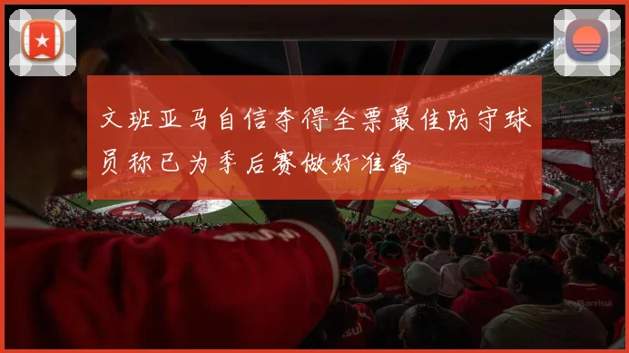 文班亚马自信夺得全票最佳防守球员称已为季后赛做好准备