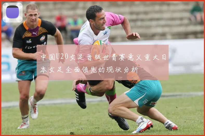 中国U20女足晋级世青赛意义重大日本女足全面领先的现状分析