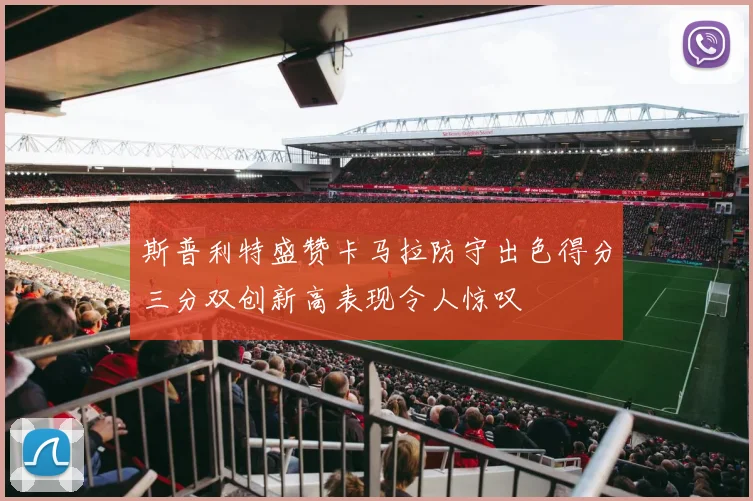 斯普利特盛赞卡马拉防守出色得分三分双创新高表现令人惊叹