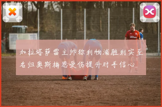 加拉塔萨雷主帅称利物浦胜利实至名归奥斯梅恩受伤提升对手信心