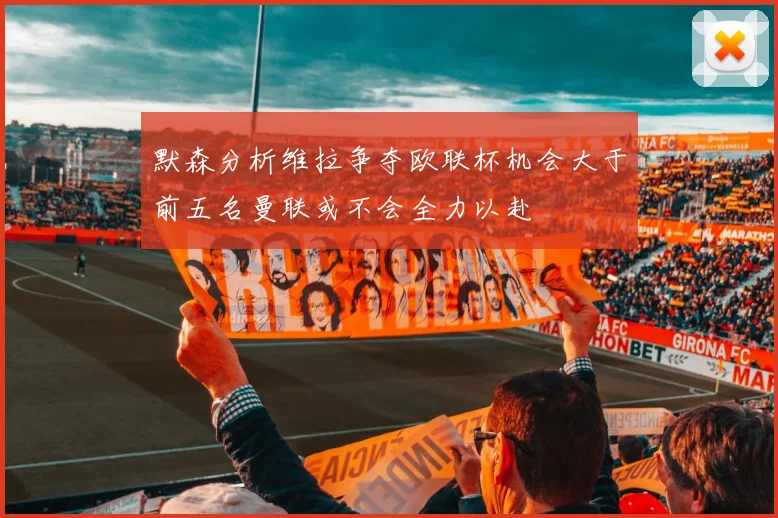 默森分析维拉争夺欧联杯机会大于前五名曼联或不会全力以赴