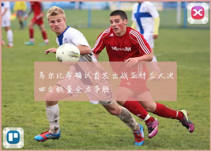 乌尔比希确认首发出战亚特兰大次回合较量全力争胜
