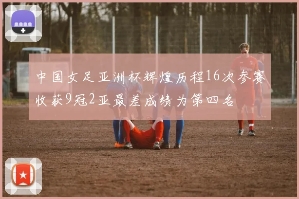 中国女足亚洲杯辉煌历程16次参赛收获9冠2亚最差成绩为第四名